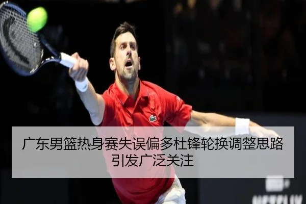 广东男篮热身赛失误偏多杜锋轮换调整思路引发广泛关注